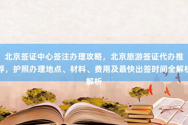 北京签证中心签注办理攻略，北京旅游签证代办推荐，护照办理地点、材料、费用及最快出签时间全解析