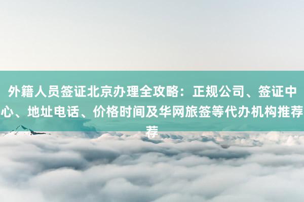 外籍人员签证北京办理全攻略：正规公司、签证中心、地址电话、价格时间及华网旅签等代办机构推荐