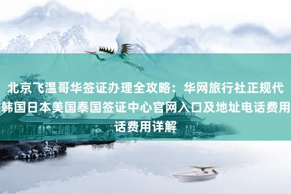 北京飞温哥华签证办理全攻略：华网旅行社正规代办，韩国日本美国泰国签证中心官网入口及地址电话费用详解