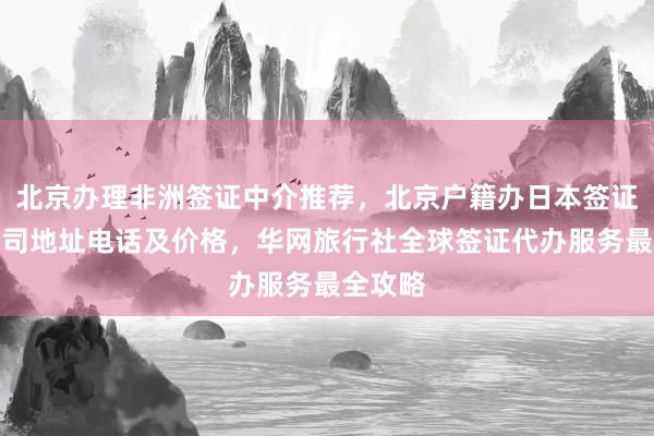 北京办理非洲签证中介推荐，北京户籍办日本签证正规公司地址电话及价格，华网旅行社全球签证代办服务最全攻略
