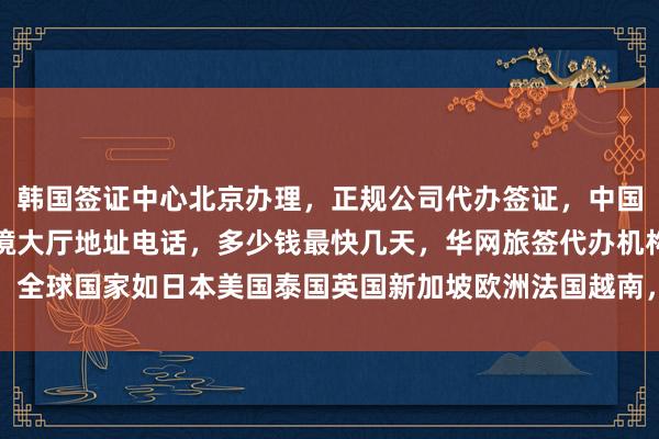 韩国签证中心北京办理，正规公司代办签证，中国旅行社推荐，北京出入境大厅地址电话，多少钱最快几天，华网旅签代办机构，全球国家如日本美国泰国英国新加坡欧洲法国越南，如何选择最厉害的代办公司