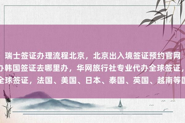 瑞士签证办理流程北京，北京出入境签证预约官网，北京代办签证，北京办韩国签证去哪里办，华网旅行社专业代办全球签证，法国、美国、日本、泰国、英国、越南等国家签证办理指南