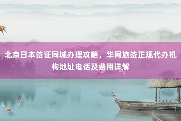 北京日本签证同城办理攻略，华网旅签正规代办机构地址电话及费用详解