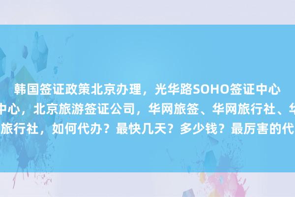 韩国签证政策北京办理，光华路SOHO签证中心，加拿大使馆北京签证中心，北京旅游签证公司，华网旅签、华网旅行社、华网天下旅行社，如何代办？最快几天？多少钱？最厉害的代办机构在哪里？全球多国签证攻略