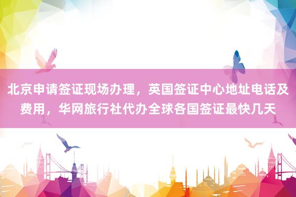 北京申请签证现场办理，英国签证中心地址电话及费用，华网旅行社代办全球各国签证最快几天