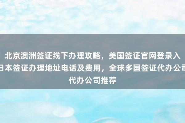 北京澳洲签证线下办理攻略，美国签证官网登录入口，日本签证办理地址电话及费用，全球多国签证代办公司推荐