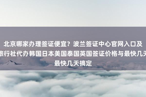 北京哪家办理签证便宜？波兰签证中心官网入口及华网旅行社代办韩国日本美国泰国英国签证价格与最快几天搞定