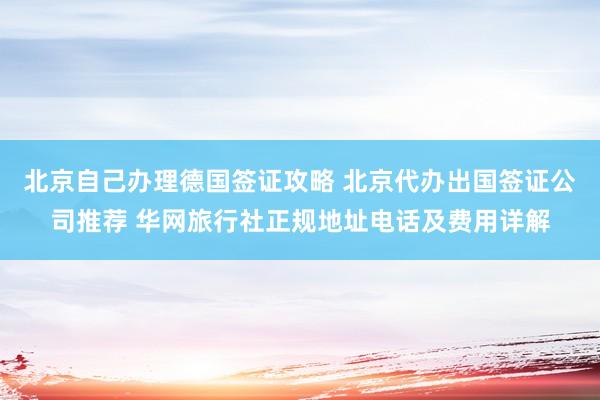 北京自己办理德国签证攻略 北京代办出国签证公司推荐 华网旅行社正规地址电话及费用详解