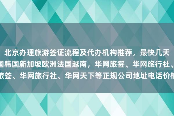 北京办理旅游签证流程及代办机构推荐，最快几天下签，日本美国泰国英国韩国新加坡欧洲法国越南，华网旅签、华网旅行社、华网天下等正规公司地址电话价格全解析
